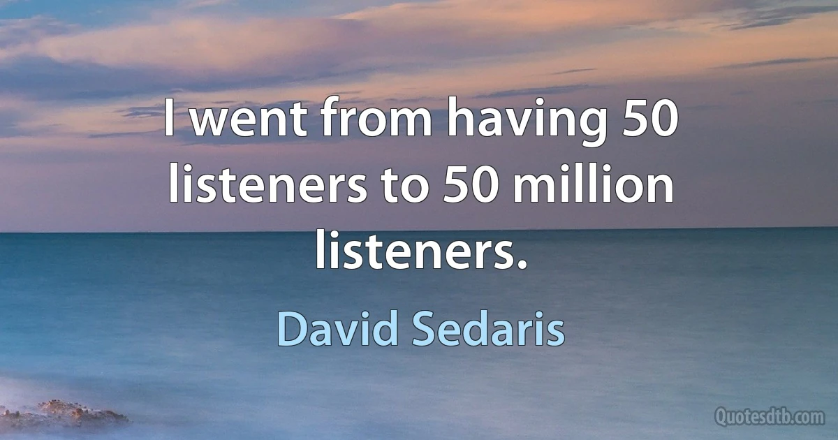 I went from having 50 listeners to 50 million listeners. (David Sedaris)