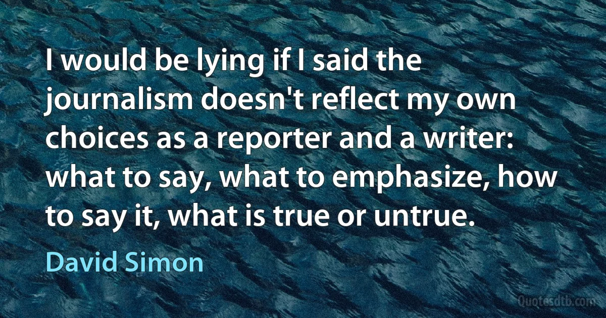 I would be lying if I said the journalism doesn't reflect my own choices as a reporter and a writer: what to say, what to emphasize, how to say it, what is true or untrue. (David Simon)