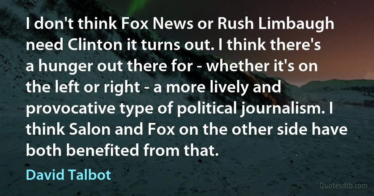 I don't think Fox News or Rush Limbaugh need Clinton it turns out. I think there's a hunger out there for - whether it's on the left or right - a more lively and provocative type of political journalism. I think Salon and Fox on the other side have both benefited from that. (David Talbot)