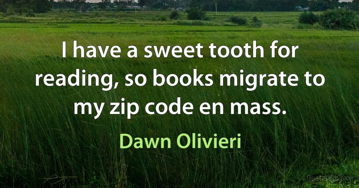 I have a sweet tooth for reading, so books migrate to my zip code en mass. (Dawn Olivieri)