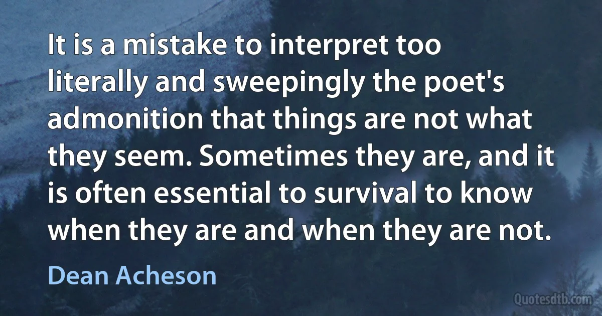 It is a mistake to interpret too literally and sweepingly the poet's admonition that things are not what they seem. Sometimes they are, and it is often essential to survival to know when they are and when they are not. (Dean Acheson)