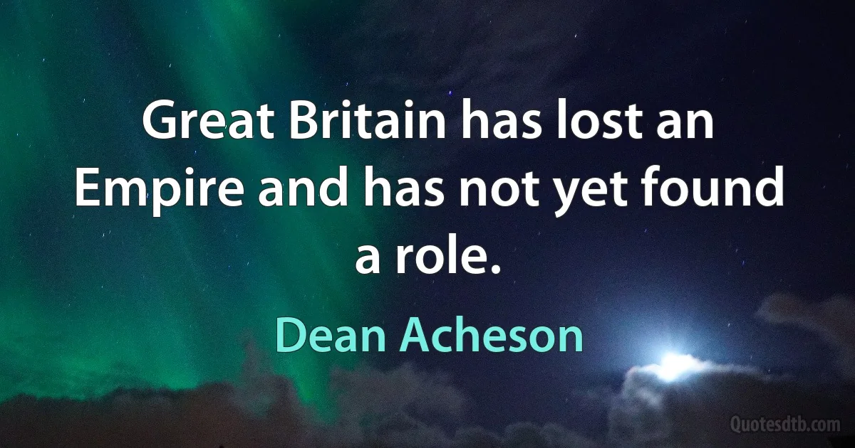 Great Britain has lost an Empire and has not yet found a role. (Dean Acheson)