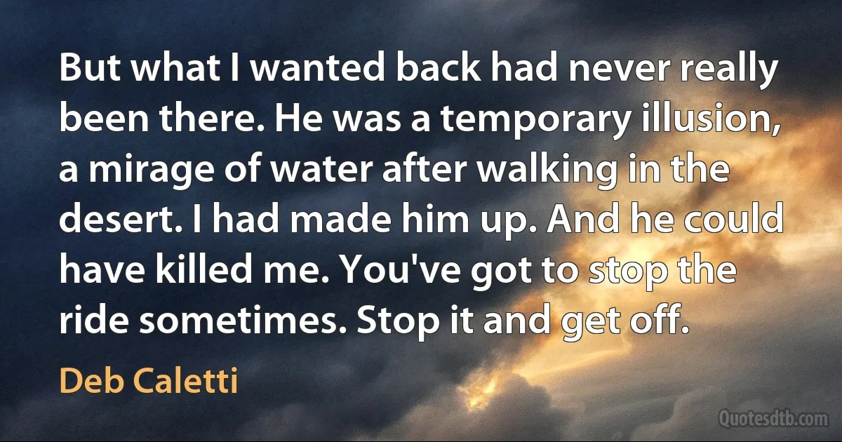 But what I wanted back had never really been there. He was a temporary illusion, a mirage of water after walking in the desert. I had made him up. And he could have killed me. You've got to stop the ride sometimes. Stop it and get off. (Deb Caletti)