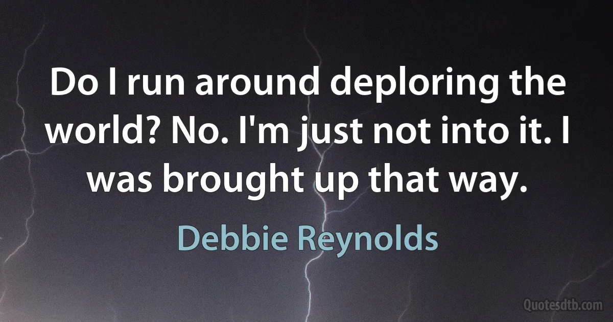 Do I run around deploring the world? No. I'm just not into it. I was brought up that way. (Debbie Reynolds)