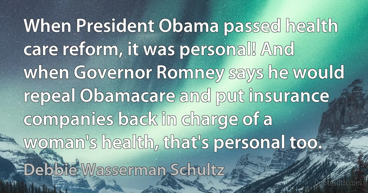 When President Obama passed health care reform, it was personal! And when Governor Romney says he would repeal Obamacare and put insurance companies back in charge of a woman's health, that's personal too. (Debbie Wasserman Schultz)