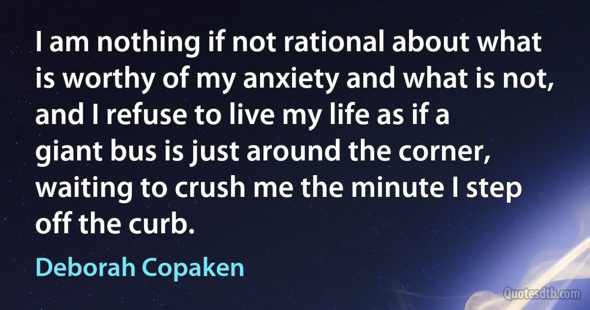 I am nothing if not rational about what is worthy of my anxiety and what is not, and I refuse to live my life as if a giant bus is just around the corner, waiting to crush me the minute I step off the curb. (Deborah Copaken)