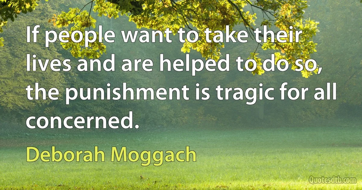 If people want to take their lives and are helped to do so, the punishment is tragic for all concerned. (Deborah Moggach)