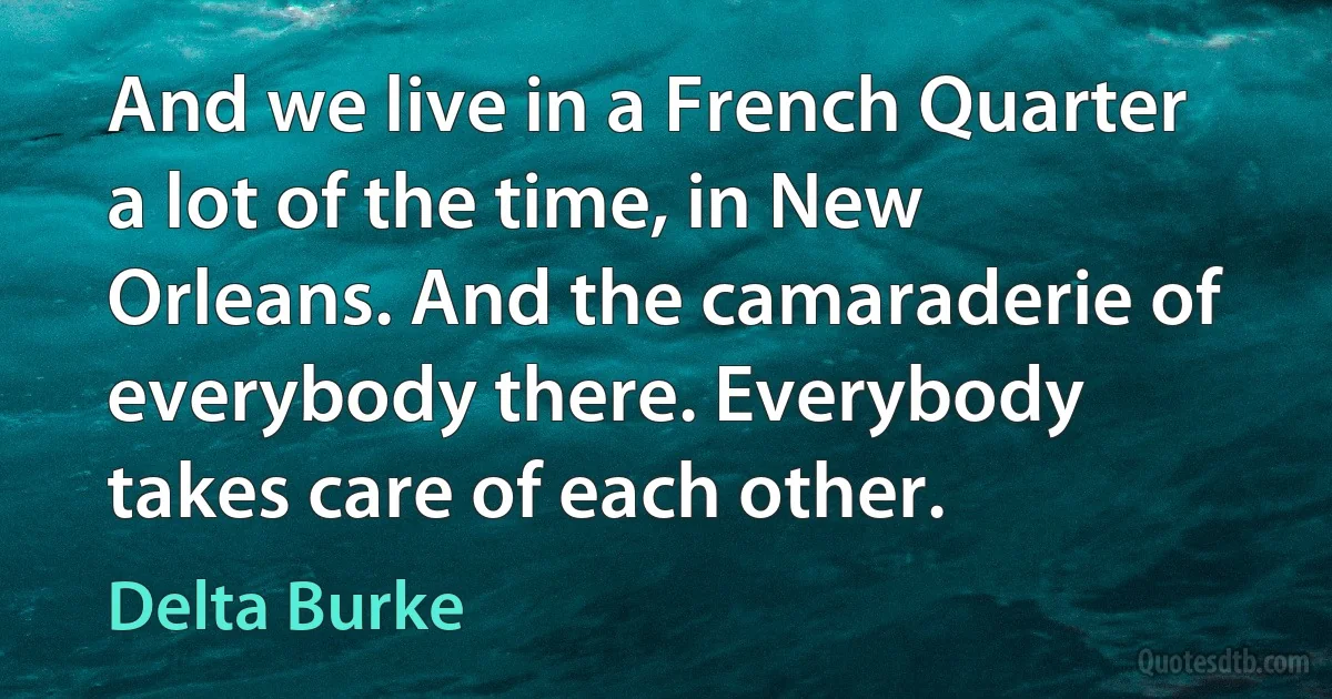 And we live in a French Quarter a lot of the time, in New Orleans. And the camaraderie of everybody there. Everybody takes care of each other. (Delta Burke)