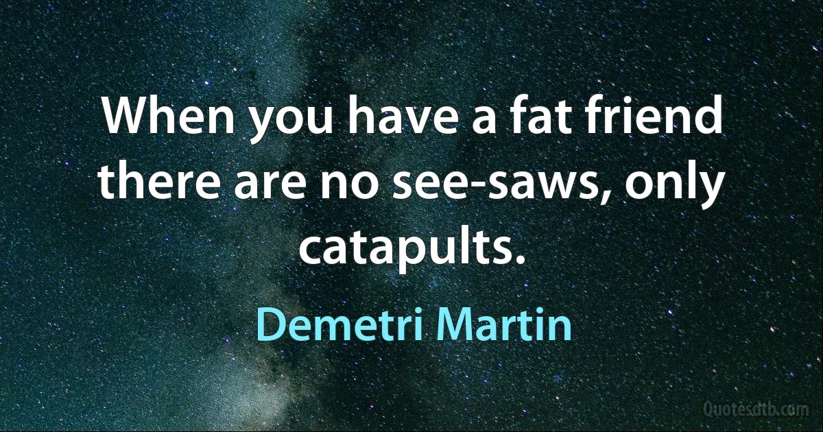 When you have a fat friend there are no see-saws, only catapults. (Demetri Martin)