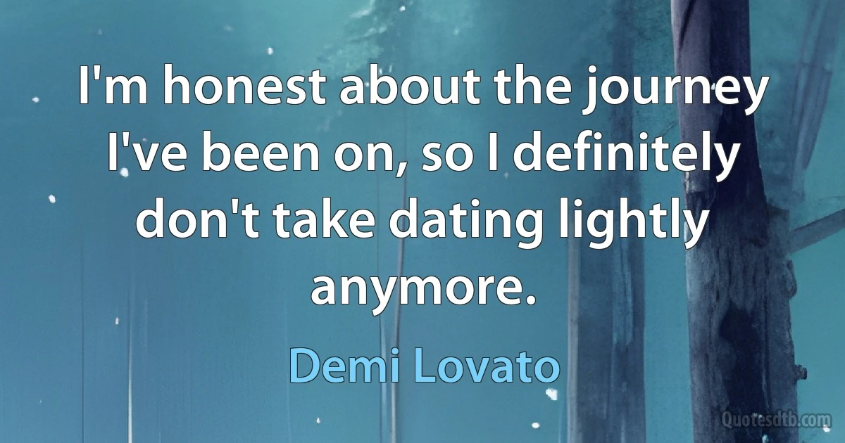 I'm honest about the journey I've been on, so I definitely don't take dating lightly anymore. (Demi Lovato)