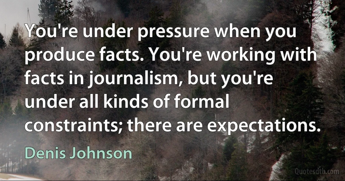 You're under pressure when you produce facts. You're working with facts in journalism, but you're under all kinds of formal constraints; there are expectations. (Denis Johnson)