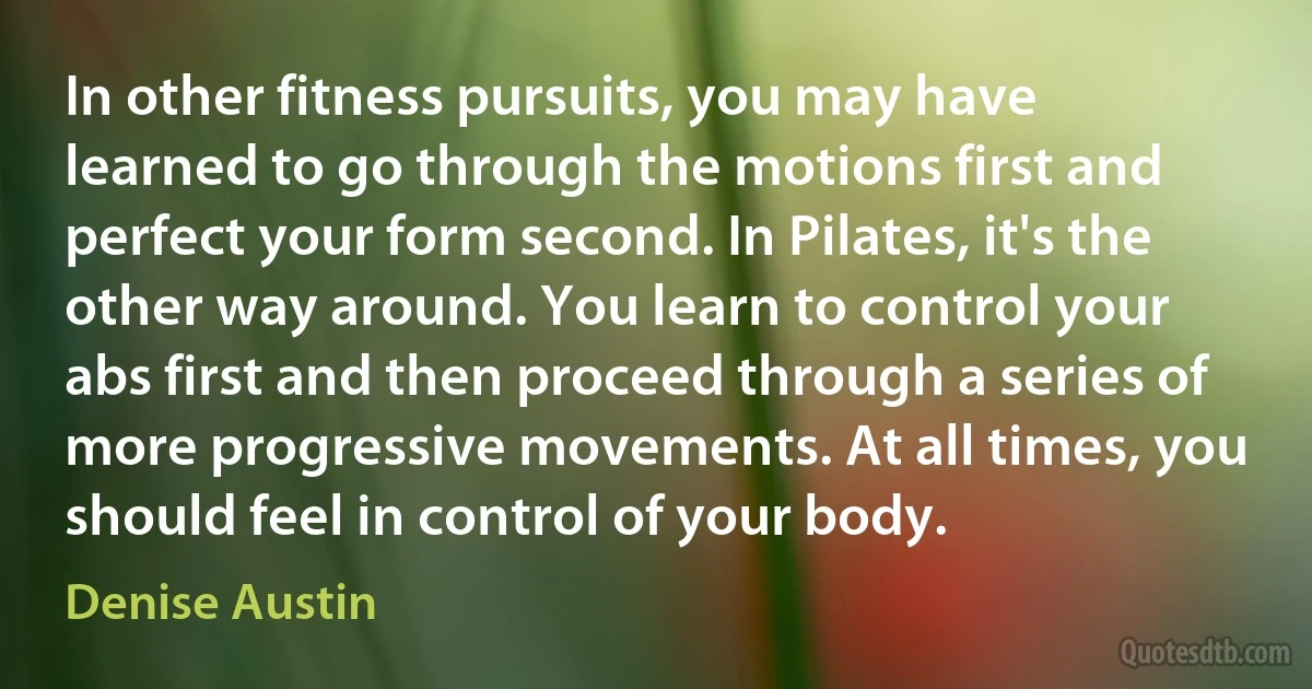 In other fitness pursuits, you may have learned to go through the motions first and perfect your form second. In Pilates, it's the other way around. You learn to control your abs first and then proceed through a series of more progressive movements. At all times, you should feel in control of your body. (Denise Austin)