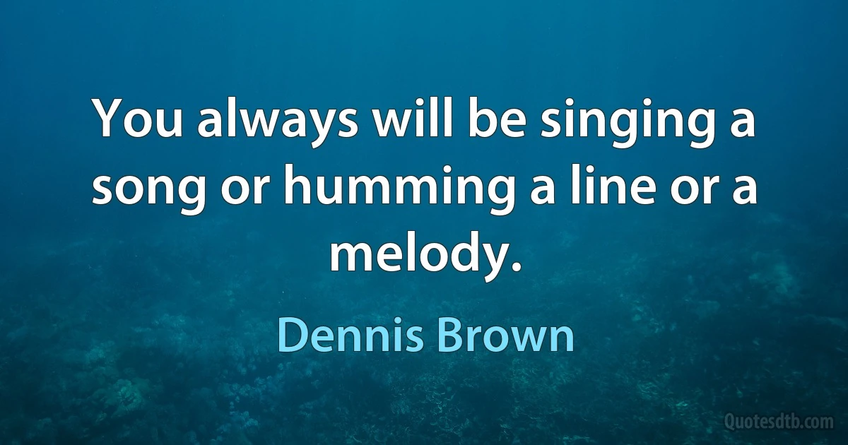 You always will be singing a song or humming a line or a melody. (Dennis Brown)