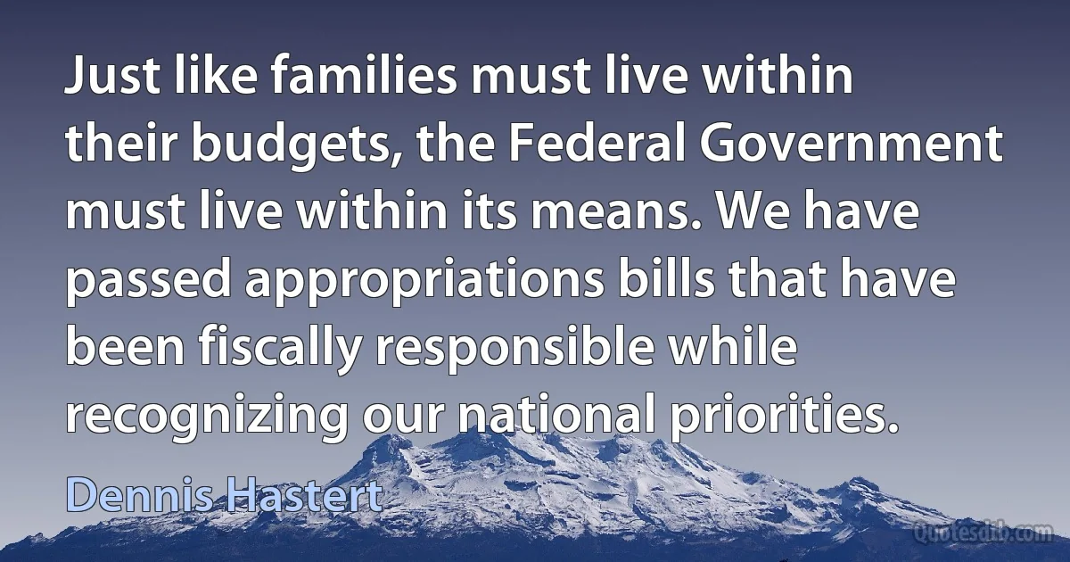 Just like families must live within their budgets, the Federal Government must live within its means. We have passed appropriations bills that have been fiscally responsible while recognizing our national priorities. (Dennis Hastert)