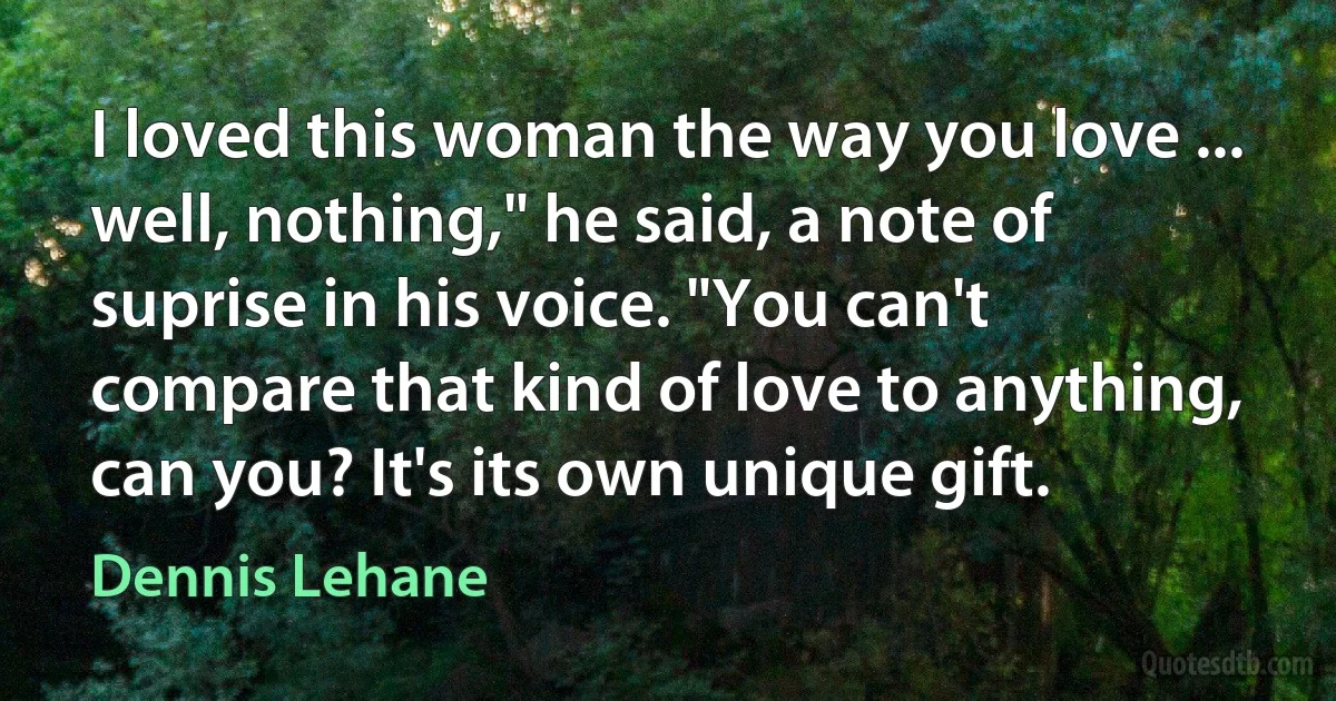 I loved this woman the way you love ... well, nothing," he said, a note of suprise in his voice. "You can't compare that kind of love to anything, can you? It's its own unique gift. (Dennis Lehane)