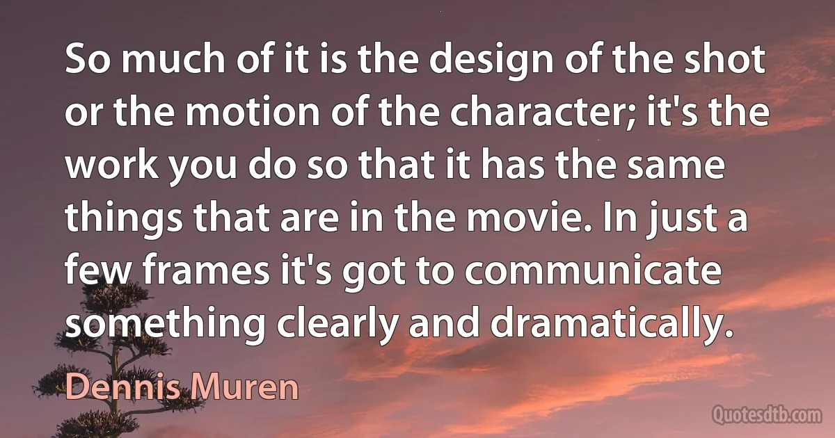 So much of it is the design of the shot or the motion of the character; it's the work you do so that it has the same things that are in the movie. In just a few frames it's got to communicate something clearly and dramatically. (Dennis Muren)