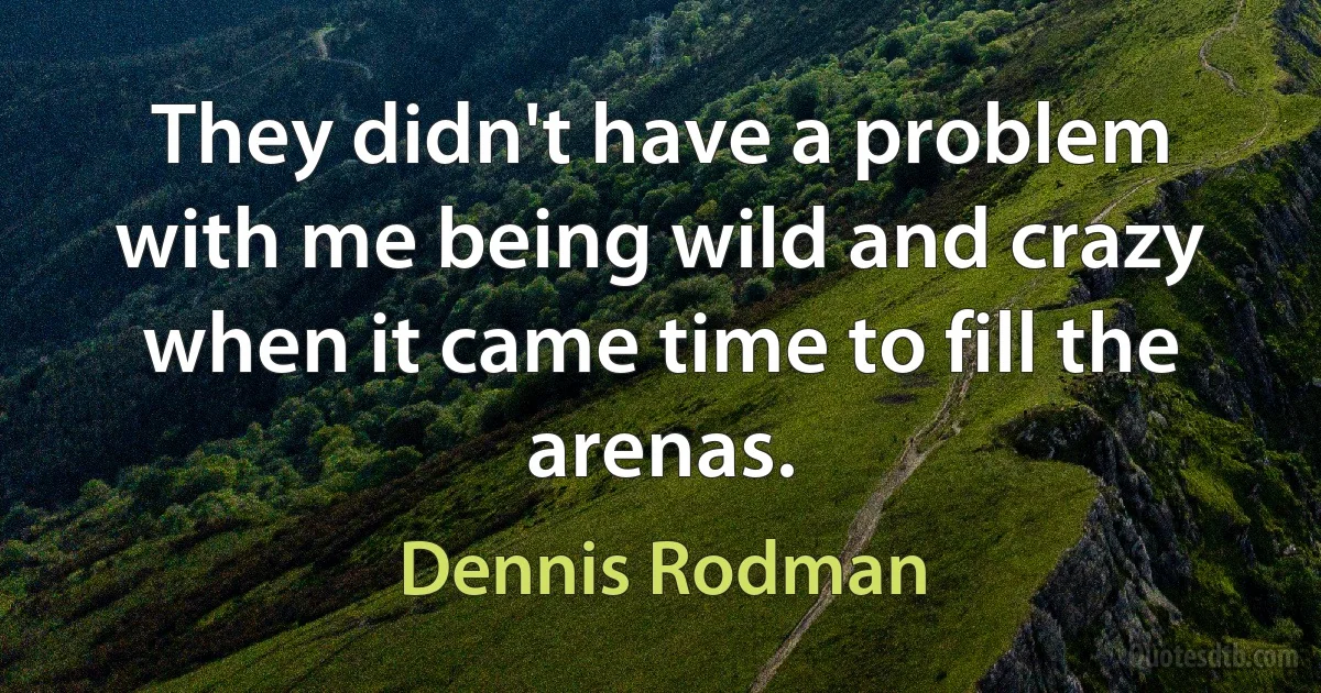 They didn't have a problem with me being wild and crazy when it came time to fill the arenas. (Dennis Rodman)