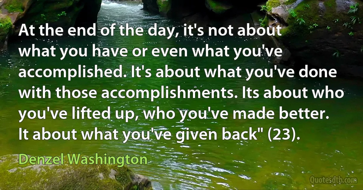 At the end of the day, it's not about what you have or even what you've accomplished. It's about what you've done with those accomplishments. Its about who you've lifted up, who you've made better. It about what you've given back" (23). (Denzel Washington)