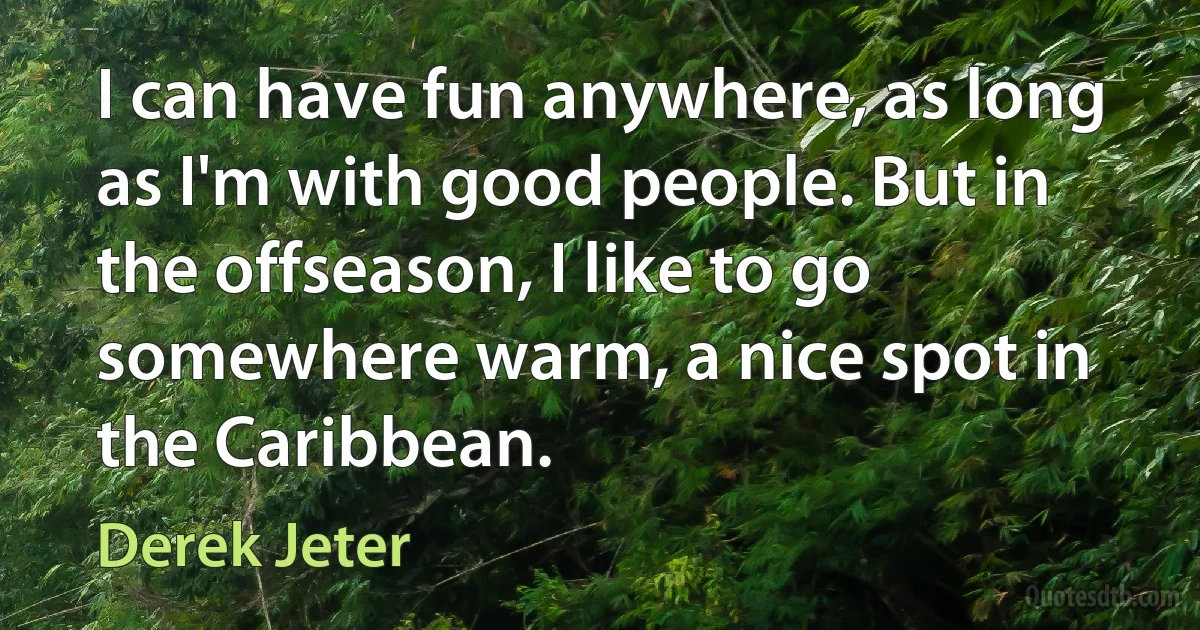 I can have fun anywhere, as long as I'm with good people. But in the offseason, I like to go somewhere warm, a nice spot in the Caribbean. (Derek Jeter)