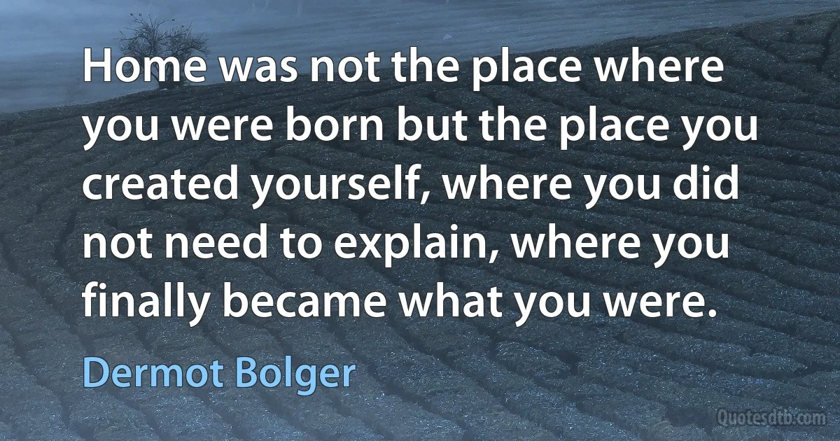 Home was not the place where you were born but the place you created yourself, where you did not need to explain, where you finally became what you were. (Dermot Bolger)