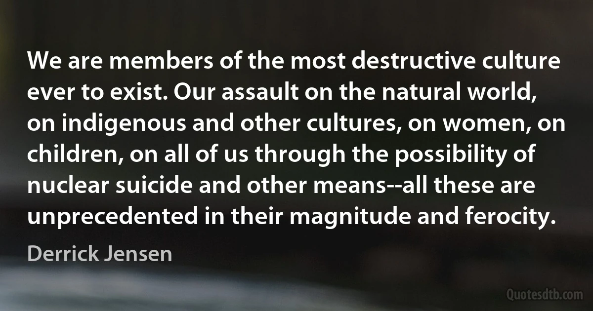 We are members of the most destructive culture ever to exist. Our assault on the natural world, on indigenous and other cultures, on women, on children, on all of us through the possibility of nuclear suicide and other means--all these are unprecedented in their magnitude and ferocity. (Derrick Jensen)