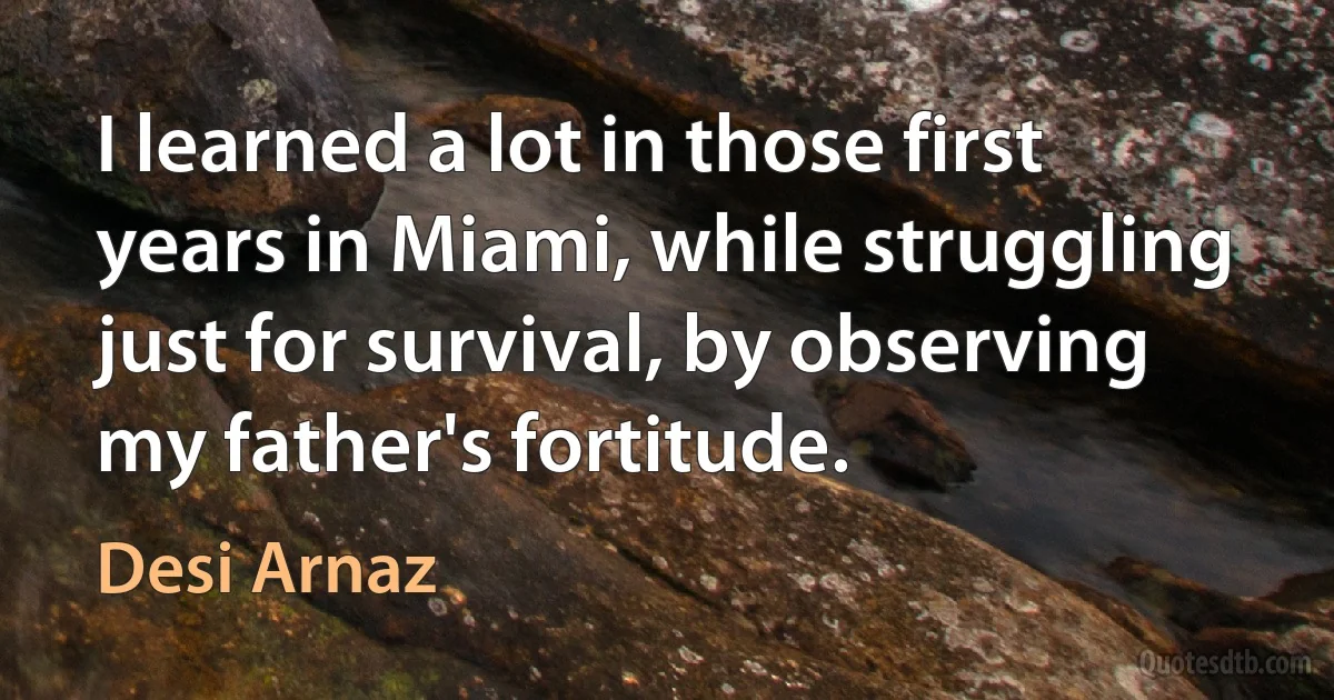 I learned a lot in those first years in Miami, while struggling just for survival, by observing my father's fortitude. (Desi Arnaz)