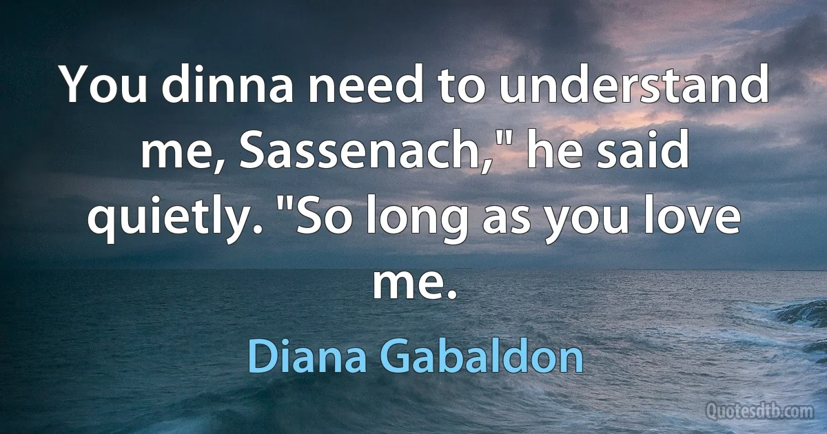 You dinna need to understand me, Sassenach," he said quietly. "So long as you love me. (Diana Gabaldon)