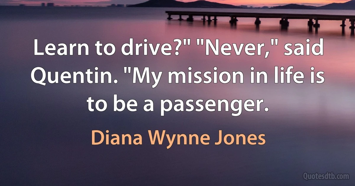 Learn to drive?" "Never," said Quentin. "My mission in life is to be a passenger. (Diana Wynne Jones)