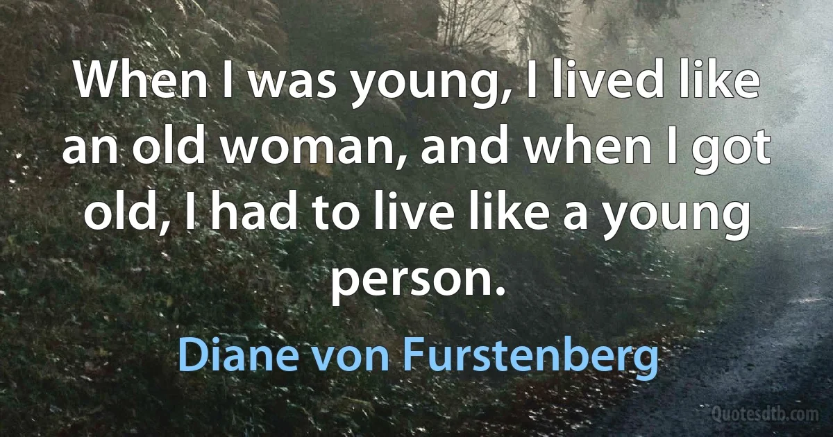 When I was young, I lived like an old woman, and when I got old, I had to live like a young person. (Diane von Furstenberg)