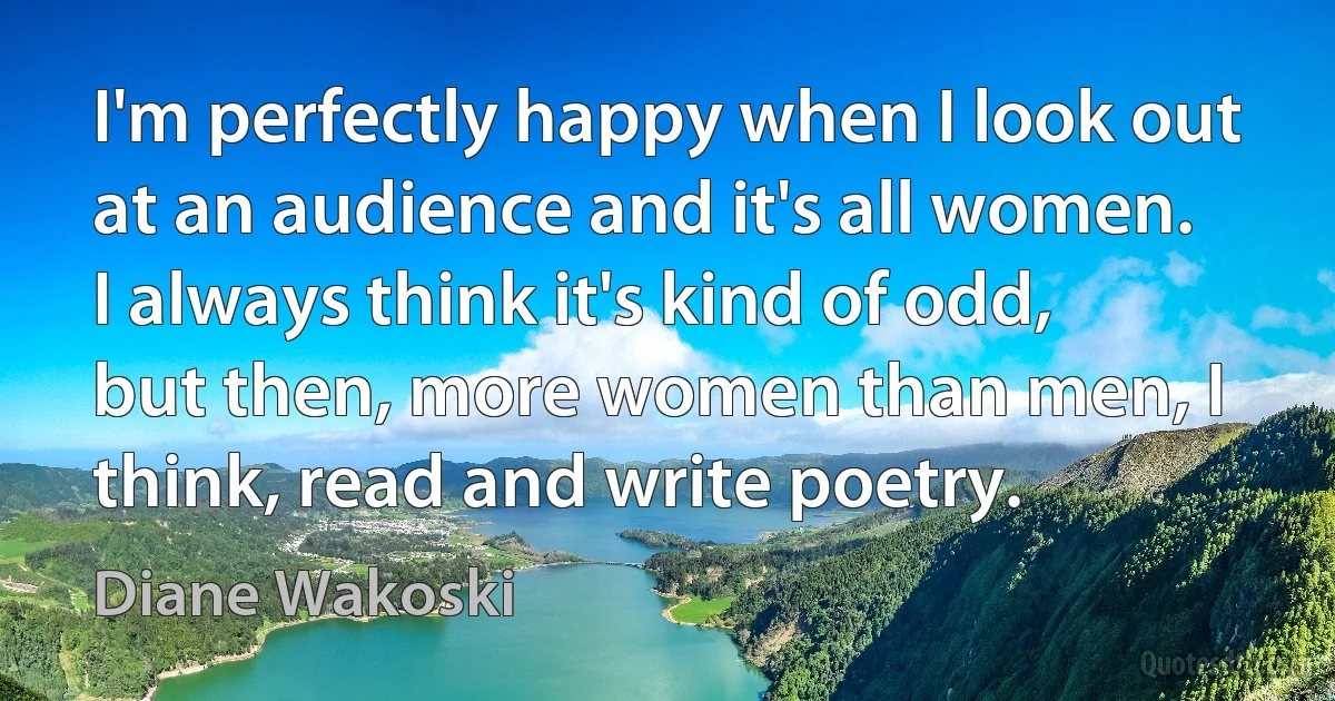 I'm perfectly happy when I look out at an audience and it's all women. I always think it's kind of odd, but then, more women than men, I think, read and write poetry. (Diane Wakoski)