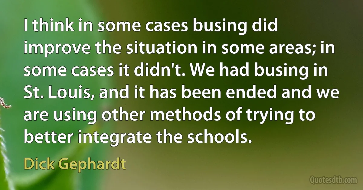 I think in some cases busing did improve the situation in some areas; in some cases it didn't. We had busing in St. Louis, and it has been ended and we are using other methods of trying to better integrate the schools. (Dick Gephardt)