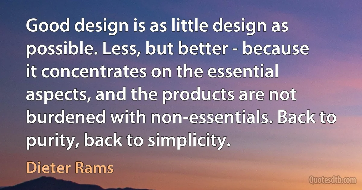 Good design is as little design as possible. Less, but better - because it concentrates on the essential aspects, and the products are not burdened with non-essentials. Back to purity, back to simplicity. (Dieter Rams)