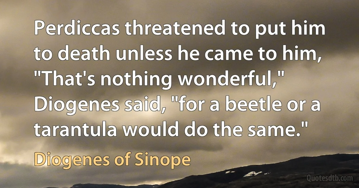 Perdiccas threatened to put him to death unless he came to him, "That's nothing wonderful," Diogenes said, "for a beetle or a tarantula would do the same." (Diogenes of Sinope)