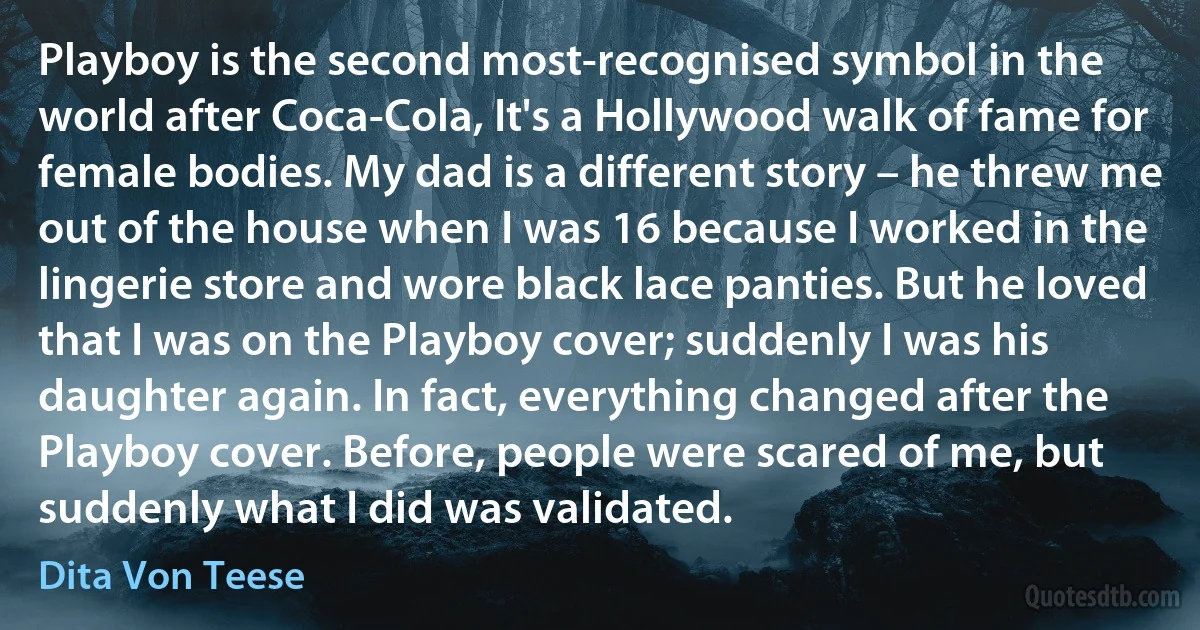 Playboy is the second most-recognised symbol in the world after Coca-Cola, It's a Hollywood walk of fame for female bodies. My dad is a different story – he threw me out of the house when I was 16 because I worked in the lingerie store and wore black lace panties. But he loved that I was on the Playboy cover; suddenly I was his daughter again. In fact, everything changed after the Playboy cover. Before, people were scared of me, but suddenly what I did was validated. (Dita Von Teese)