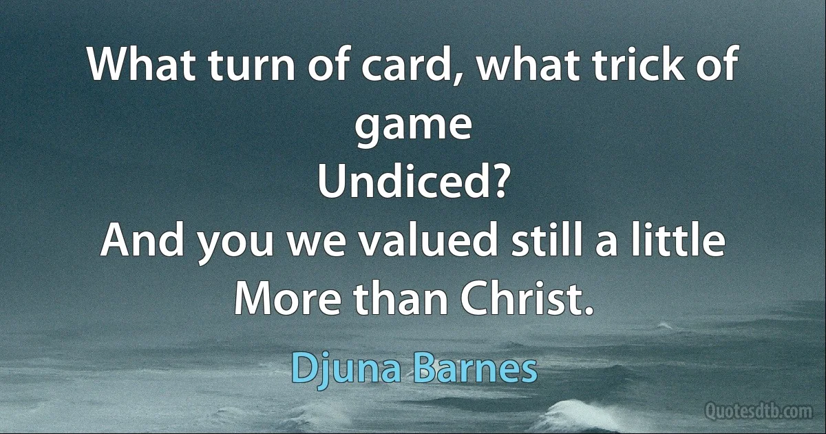 What turn of card, what trick of game
Undiced?
And you we valued still a little
More than Christ. (Djuna Barnes)