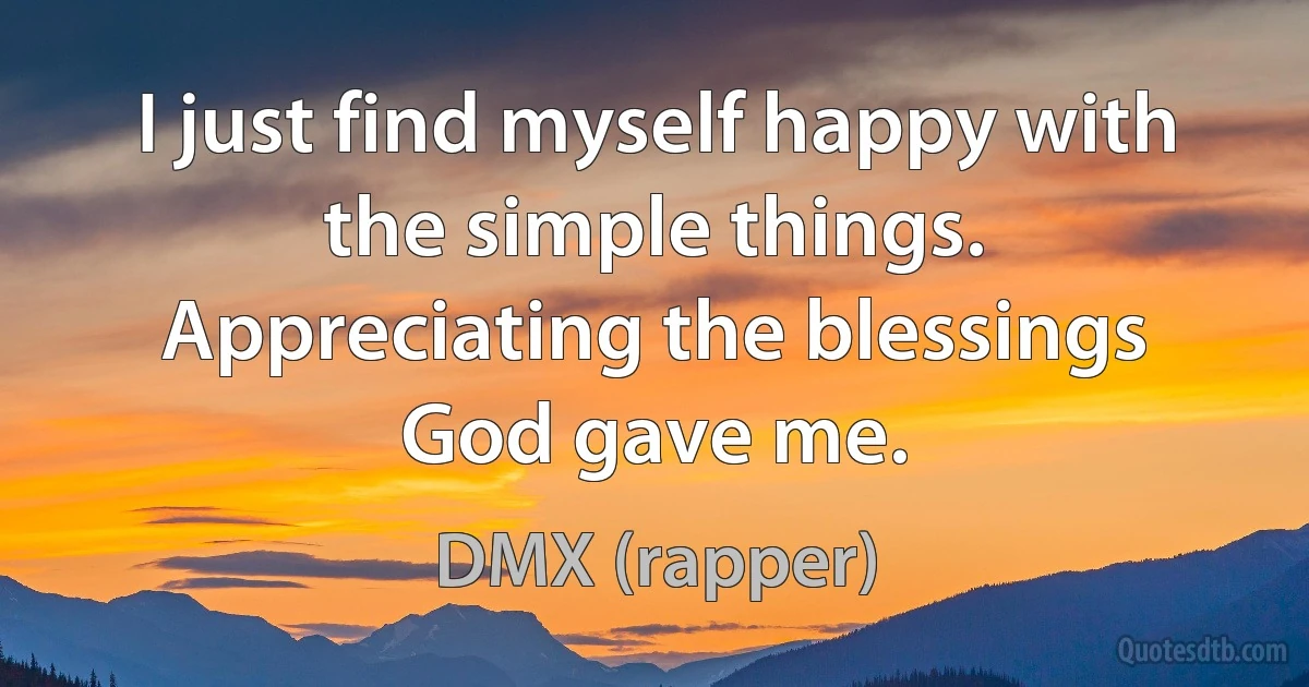 I just find myself happy with the simple things. Appreciating the blessings God gave me. (DMX (rapper))