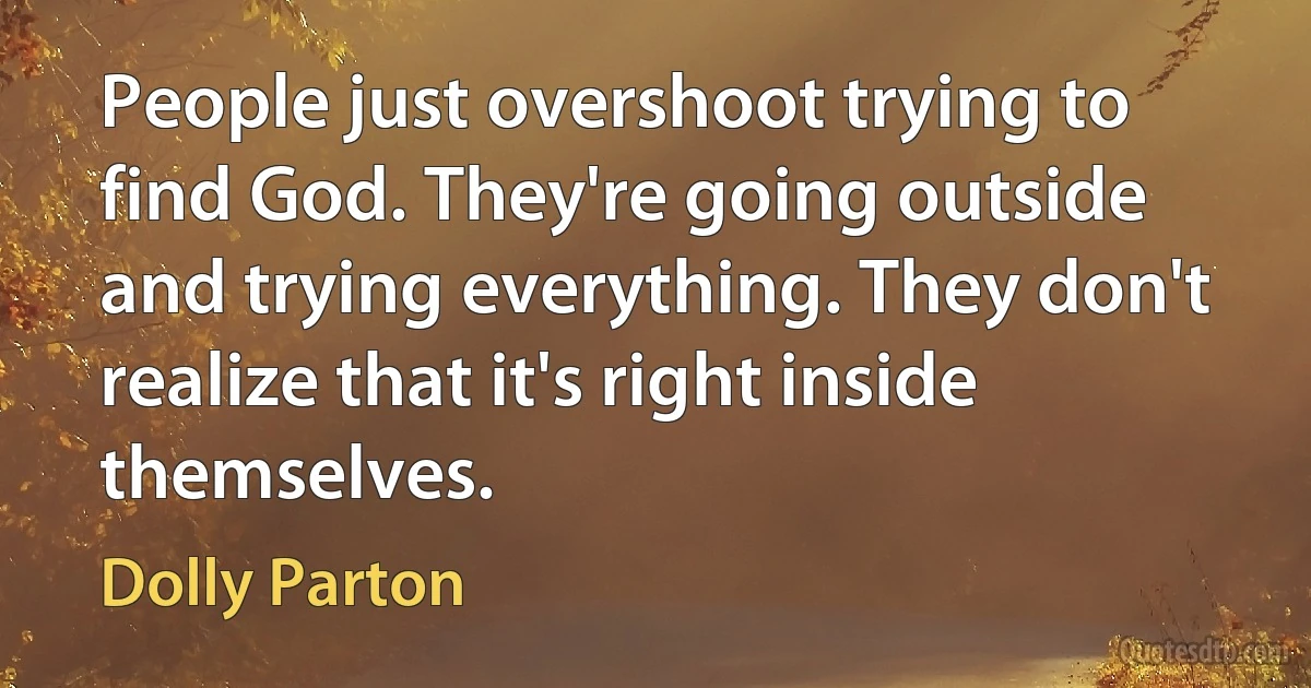 People just overshoot trying to find God. They're going outside and trying everything. They don't realize that it's right inside themselves. (Dolly Parton)