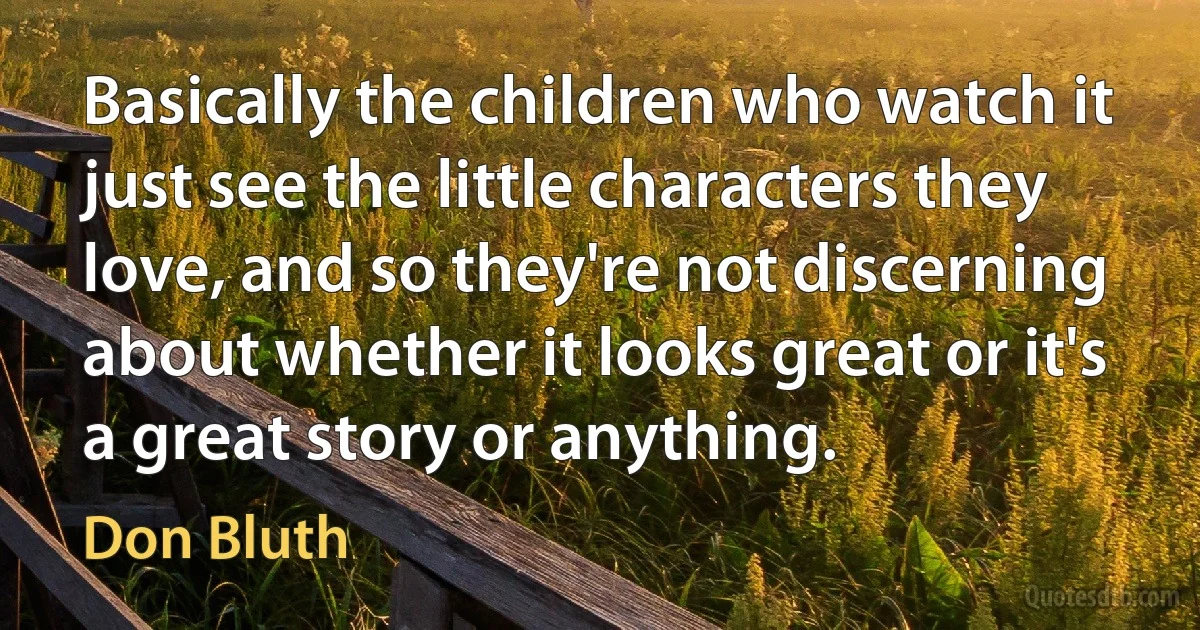 Basically the children who watch it just see the little characters they love, and so they're not discerning about whether it looks great or it's a great story or anything. (Don Bluth)