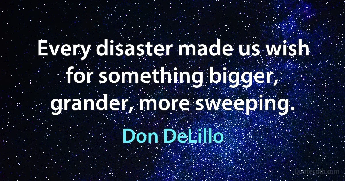 Every disaster made us wish for something bigger, grander, more sweeping. (Don DeLillo)