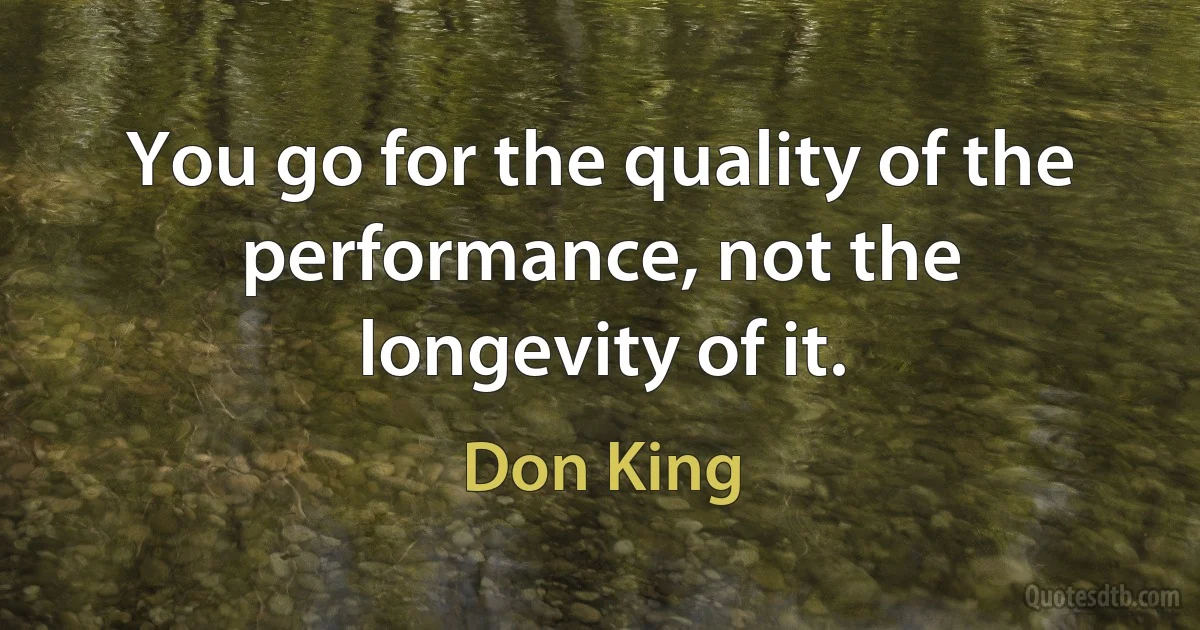 You go for the quality of the performance, not the longevity of it. (Don King)