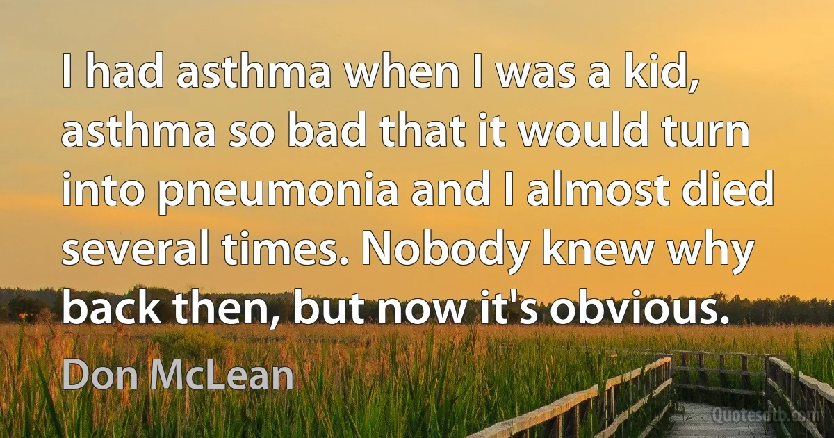 I had asthma when I was a kid, asthma so bad that it would turn into pneumonia and I almost died several times. Nobody knew why back then, but now it's obvious. (Don McLean)