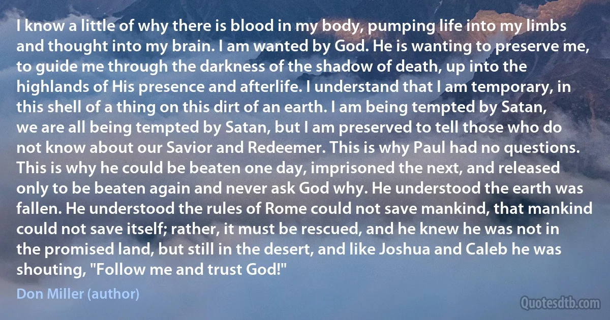 I know a little of why there is blood in my body, pumping life into my limbs and thought into my brain. I am wanted by God. He is wanting to preserve me, to guide me through the darkness of the shadow of death, up into the highlands of His presence and afterlife. I understand that I am temporary, in this shell of a thing on this dirt of an earth. I am being tempted by Satan, we are all being tempted by Satan, but I am preserved to tell those who do not know about our Savior and Redeemer. This is why Paul had no questions. This is why he could be beaten one day, imprisoned the next, and released only to be beaten again and never ask God why. He understood the earth was fallen. He understood the rules of Rome could not save mankind, that mankind could not save itself; rather, it must be rescued, and he knew he was not in the promised land, but still in the desert, and like Joshua and Caleb he was shouting, "Follow me and trust God!" (Don Miller (author))