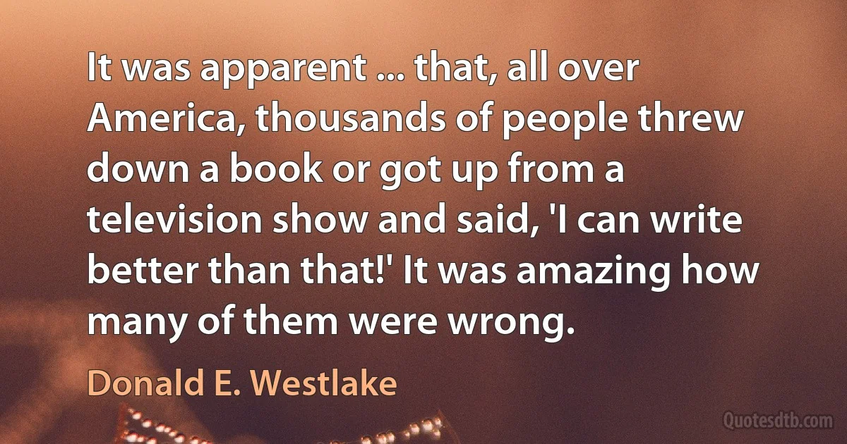 It was apparent ... that, all over America, thousands of people threw down a book or got up from a television show and said, 'I can write better than that!' It was amazing how many of them were wrong. (Donald E. Westlake)