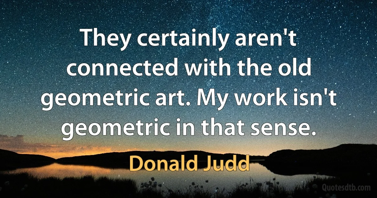 They certainly aren't connected with the old geometric art. My work isn't geometric in that sense. (Donald Judd)