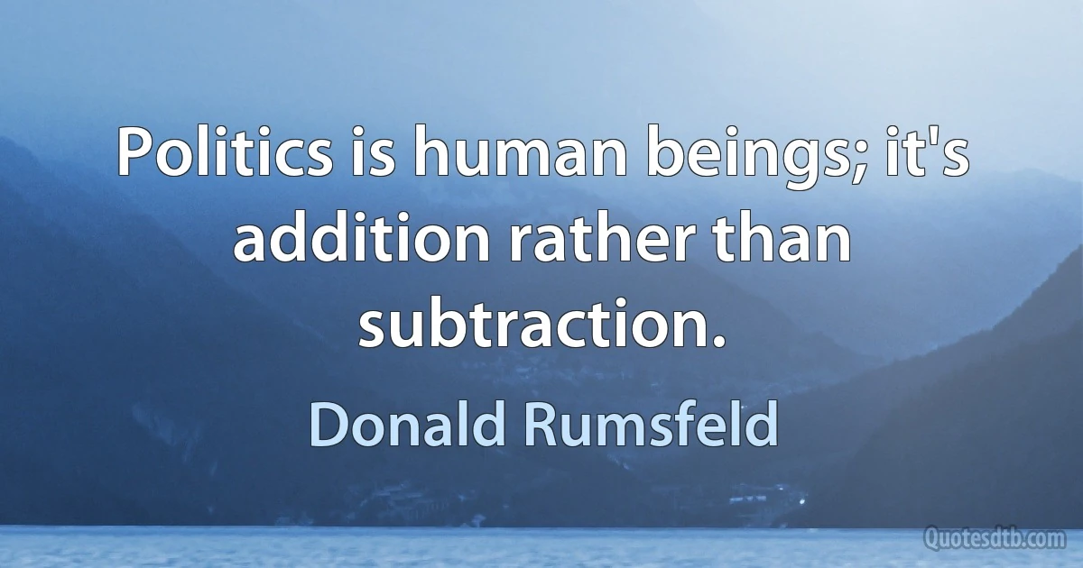 Politics is human beings; it's addition rather than subtraction. (Donald Rumsfeld)