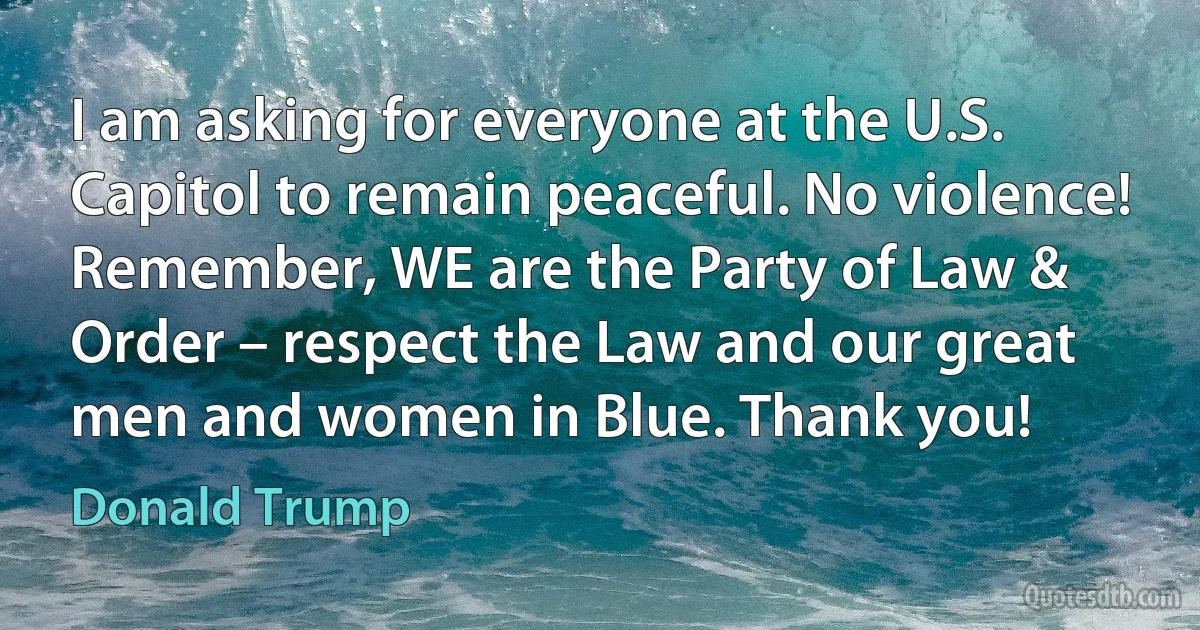 I am asking for everyone at the U.S. Capitol to remain peaceful. No violence! Remember, WE are the Party of Law & Order – respect the Law and our great men and women in Blue. Thank you! (Donald Trump)