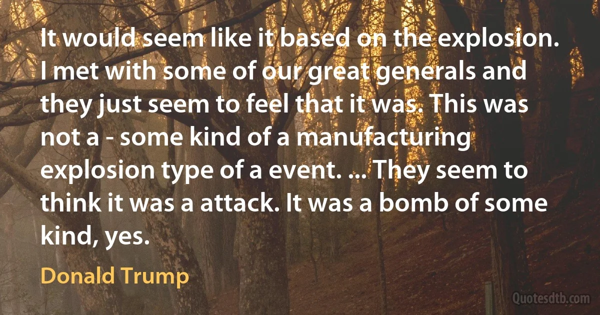 It would seem like it based on the explosion. I met with some of our great generals and they just seem to feel that it was. This was not a - some kind of a manufacturing explosion type of a event. ... They seem to think it was a attack. It was a bomb of some kind, yes. (Donald Trump)