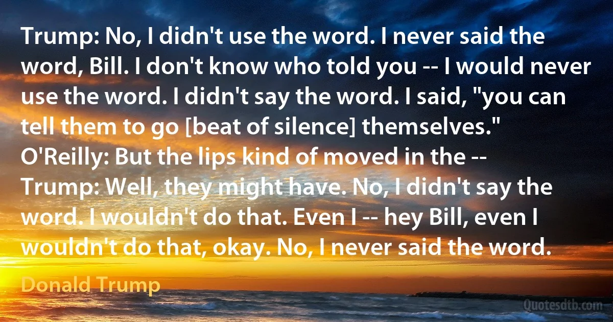 Trump: No, I didn't use the word. I never said the word, Bill. I don't know who told you -- I would never use the word. I didn't say the word. I said, "you can tell them to go [beat of silence] themselves."
O'Reilly: But the lips kind of moved in the --
Trump: Well, they might have. No, I didn't say the word. I wouldn't do that. Even I -- hey Bill, even I wouldn't do that, okay. No, I never said the word. (Donald Trump)