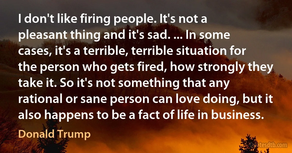 I don't like firing people. It's not a pleasant thing and it's sad. ... In some cases, it's a terrible, terrible situation for the person who gets fired, how strongly they take it. So it's not something that any rational or sane person can love doing, but it also happens to be a fact of life in business. (Donald Trump)