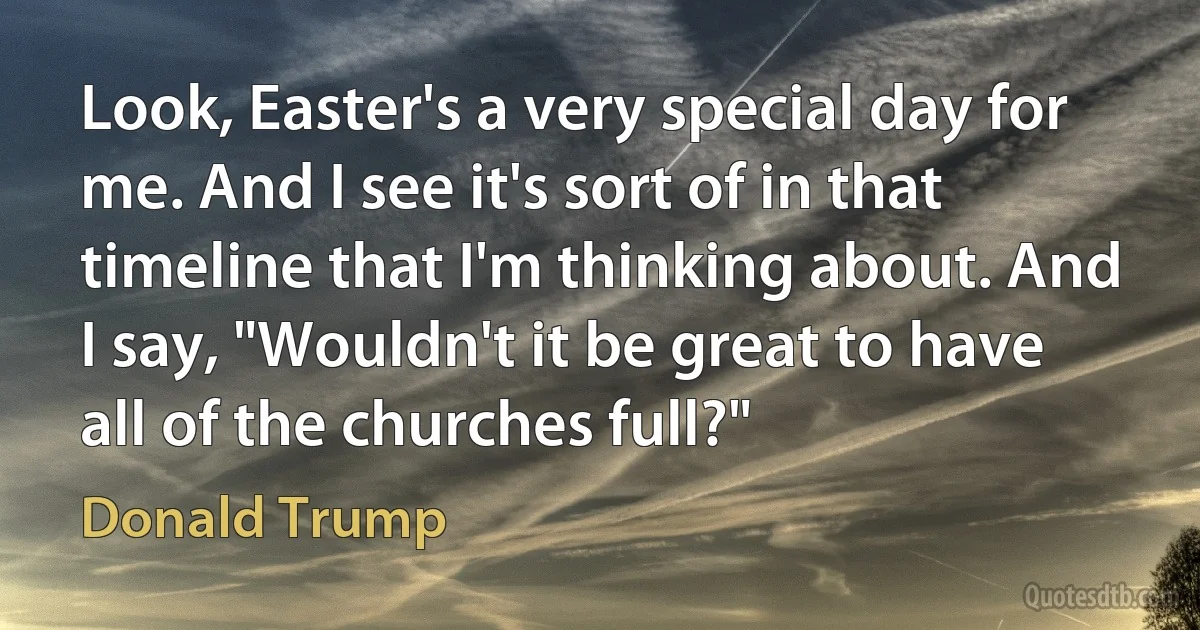 Look, Easter's a very special day for me. And I see it's sort of in that timeline that I'm thinking about. And I say, "Wouldn't it be great to have all of the churches full?" (Donald Trump)